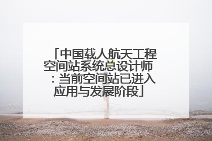 中国载人航天工程空间站系统总设计师：当前空间站已进入应用与发展阶段
