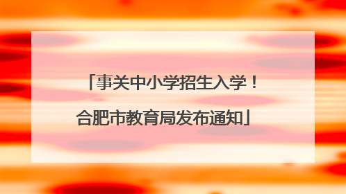 事关中小学招生入学！合肥市教育局发布通知
