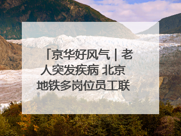京华好风气｜老人突发疾病 北京地铁多岗位员工联动成功救助