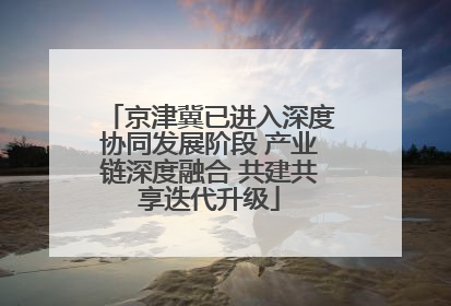 京津冀已进入深度协同发展阶段 产业链深度融合 共建共享迭代升级