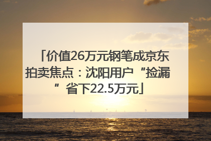 价值26万元钢笔成京东拍卖焦点：沈阳用户“捡漏”省下22.5万元