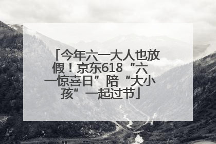 今年六一大人也放假！京东618“六一惊喜日”陪“大小孩”一起过节