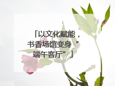 以文化赋能，书香场馆变身“端午客厅”