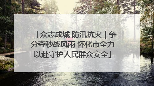 众志成城 防汛抗灾｜争分夺秒战风雨 怀化市全力以赴守护人民群众安全