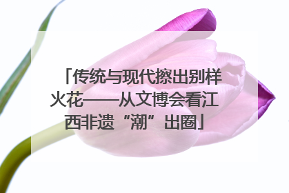 传统与现代擦出别样火花——从文博会看江西非遗“潮”出圈