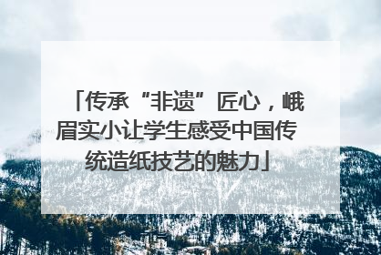 传承“非遗”匠心，峨眉实小让学生感受中国传统造纸技艺的魅力
