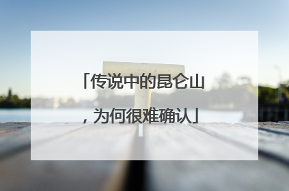 传说中的昆仑山，为何很难确认