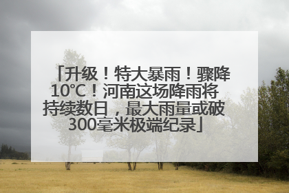 升级！特大暴雨！骤降10℃！河南这场降雨将持续数日，最大雨量或破300毫米极端纪录