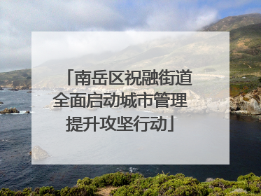 南岳区祝融街道全面启动城市管理提升攻坚行动