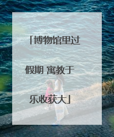 博物馆里过假期 寓教于乐收获大
