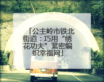公主岭市铁北街道：巧用“绣花功夫”紧密编织幸福网