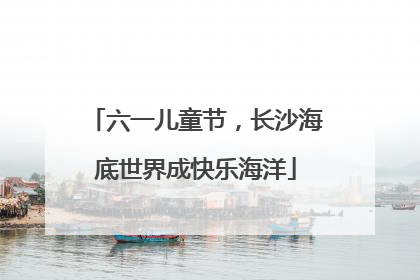 六一儿童节，长沙海底世界成快乐海洋