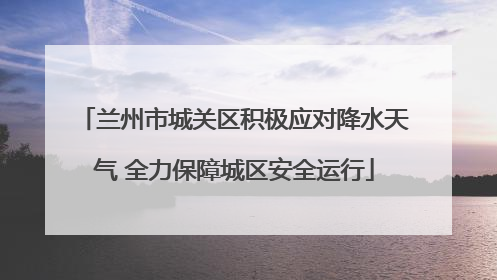 兰州市城关区积极应对降水天气 全力保障城区安全运行