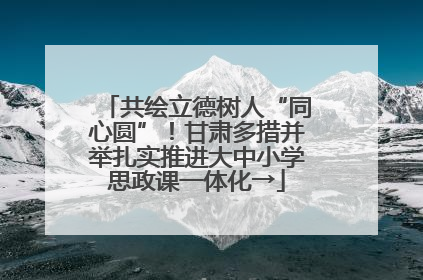 共绘立德树人“同心圆”！甘肃多措并举扎实推进大中小学思政课一体化→
