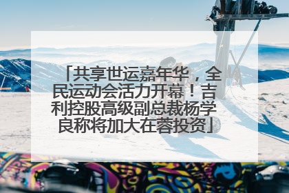 共享世运嘉年华，全民运动会活力开幕！吉利控股高级副总裁杨学良称将加大在蓉投资