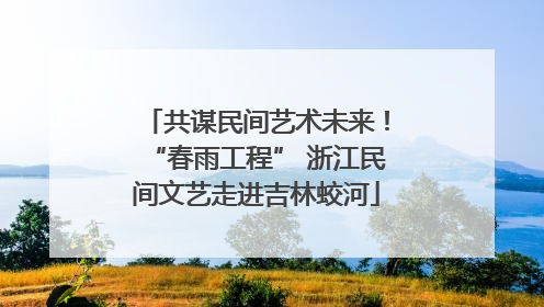 共谋民间艺术未来！“春雨工程” 浙江民间文艺走进吉林蛟河