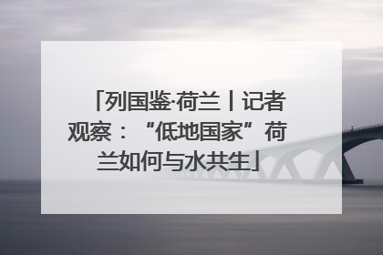 列国鉴·荷兰丨记者观察：“低地国家”荷兰如何与水共生