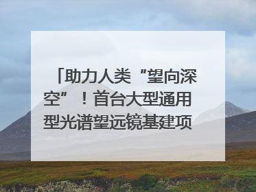 助力人类“望向深空”！首台大型通用型光谱望远镜基建项目破土动工