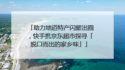 助力地道特产闪耀出圈，快手携京东超市探寻「脱口而出的家乡味」
