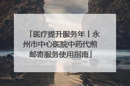医疗提升服务年丨永州市中心医院中药代煎邮寄服务使用指南