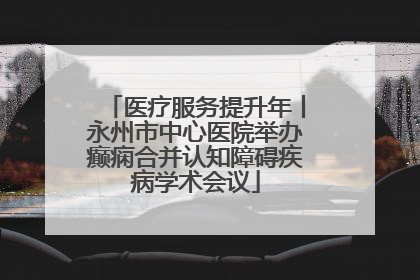 医疗服务提升年丨永州市中心医院举办癫痫合并认知障碍疾病学术会议