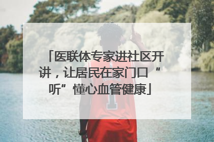 医联体专家进社区开讲，让居民在家门口“听”懂心血管健康