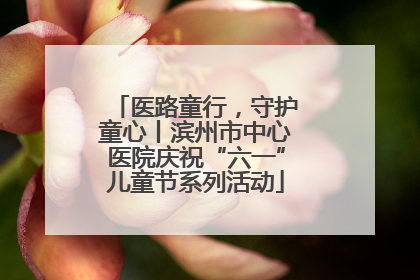 医路童行，守护童心丨滨州市中心医院庆祝“六一”儿童节系列活动