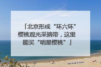 北京形成“环六环”樱桃观光采摘带，这里能买“明星樱桃”