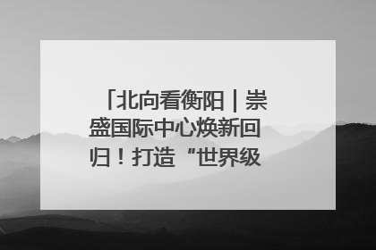 北向看衡阳｜崇盛国际中心焕新回归！打造“世界级美食主题公园”
