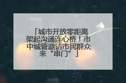 城市开放零距离 架起沟通连心桥！市中城管邀请市民群众来“串门”