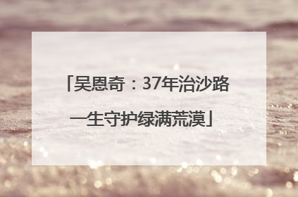 吴恩奇：37年治沙路 一生守护绿满荒漠