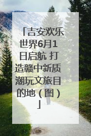 吉安欢乐世界6月1日启航 打造赣中新质潮玩文旅目的地（图）