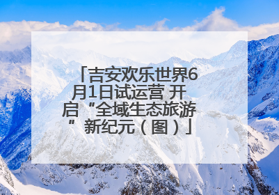 吉安欢乐世界6月1日试运营 开启“全域生态旅游”新纪元（图）