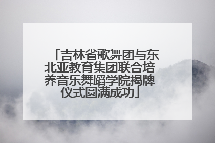 吉林省歌舞团与东北亚教育集团联合培养音乐舞蹈学院揭牌仪式圆满成功
