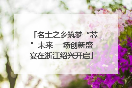 名士之乡筑梦“芯”未来 一场创新盛宴在浙江绍兴开启