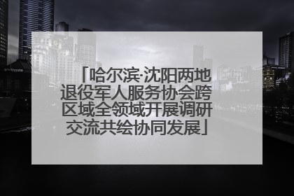 哈尔滨·沈阳两地退役军人服务协会跨区域全领域开展调研交流共绘协同发展
