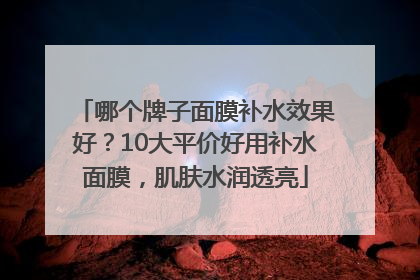 哪个牌子面膜补水效果好？10大平价好用补水面膜，肌肤水润透亮