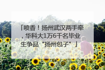 喷香！扬州武汉两手牵，华科大1万6千名毕业生争品“扬州包子”