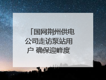 国网荆州供电公司走访泵站用户 确保迎峰度夏用电安全