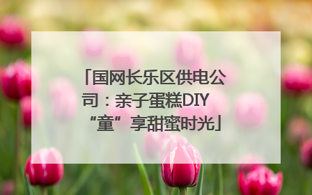 国网长乐区供电公司：亲子蛋糕DIY“童”享甜蜜时光