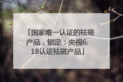 国家唯一认证的祛斑产品，锁定：央视6.18认证祛斑产品