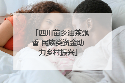 四川苗乡油茶飘香 民族类资金助力乡村振兴