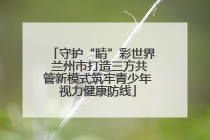 守护“睛”彩世界 兰州市打造三方共管新模式筑牢青少年视力健康防线