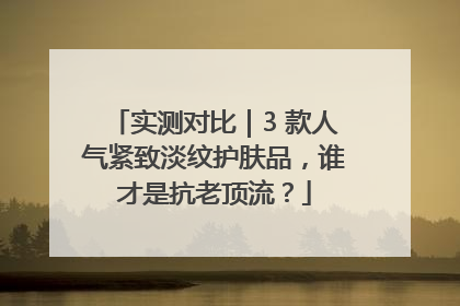 实测对比｜3 款人气紧致淡纹护肤品，谁才是抗老顶流？