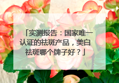 实测报告：国家唯一认证的祛斑产品，美白祛斑哪个牌子好？