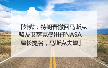 外媒：特朗普撤回马斯克盟友艾萨克曼出任NASA局长提名，马斯克失望