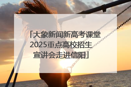 大象新闻新高考课堂2025重点高校招生宣讲会走进信阳