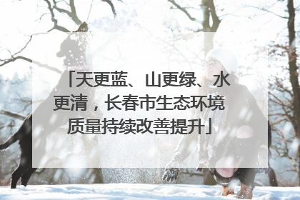 天更蓝、山更绿、水更清，长春市生态环境质量持续改善提升