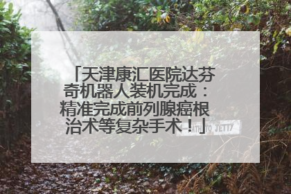 天津康汇医院达芬奇机器人装机完成：精准完成前列腺癌根治术等复杂手术！