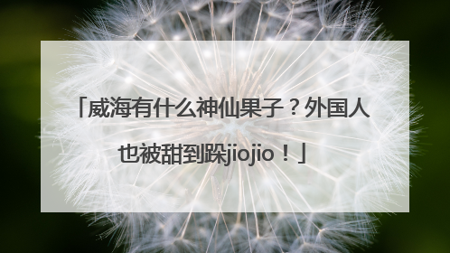 威海有什么神仙果子？外国人也被甜到跺jiojio！